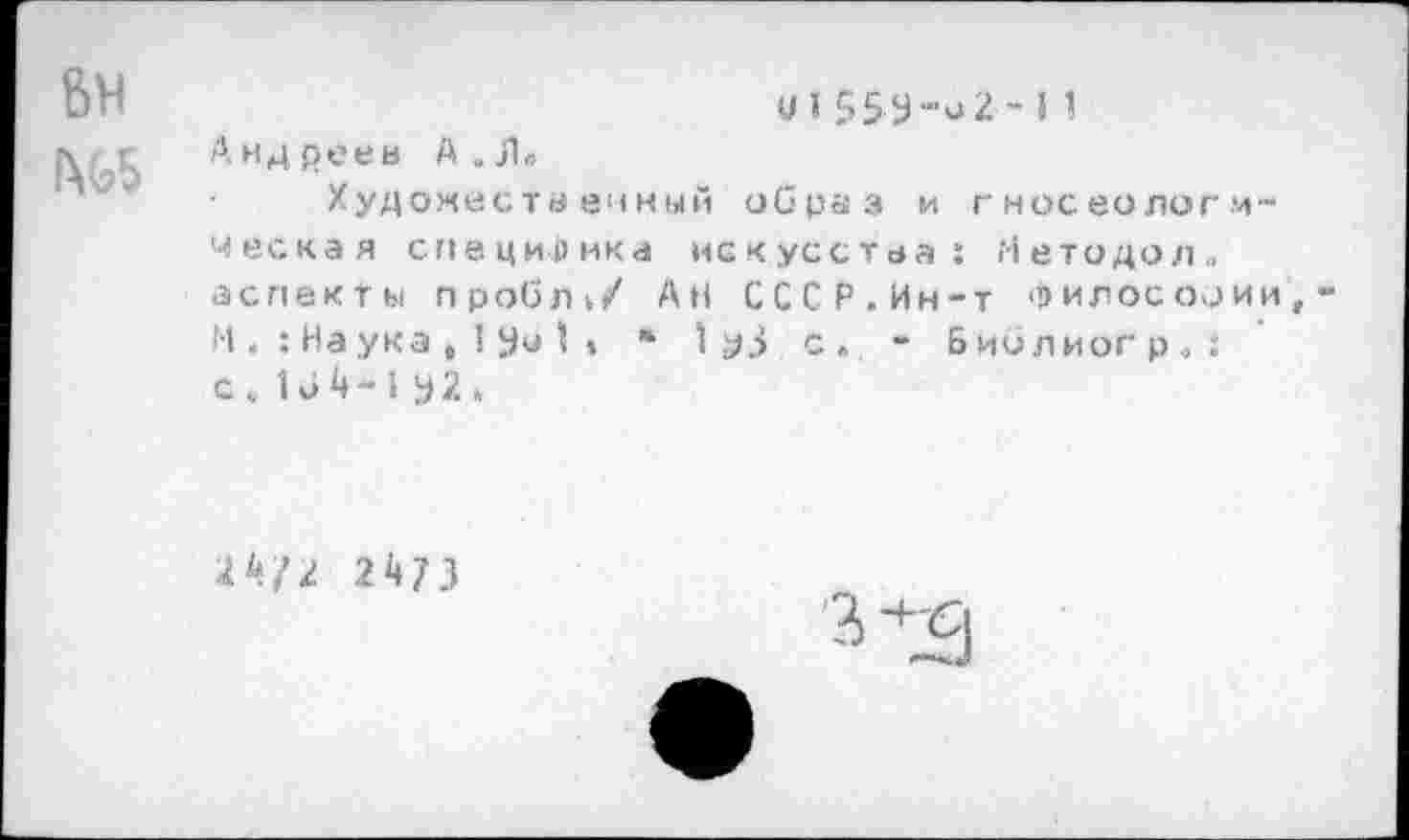 ﻿и155У-о2~11
Андреев А. Л»
Художественный образ и гносеологическая специфика искусства: Нетодол.. аспекты пробл./ АН СССР.Ин-т философии Н Наука , 1 Уи I * » 1 уЗ с. - Биолиогр.,: с . 16 4 -1 у 2 »
24/2 24/3